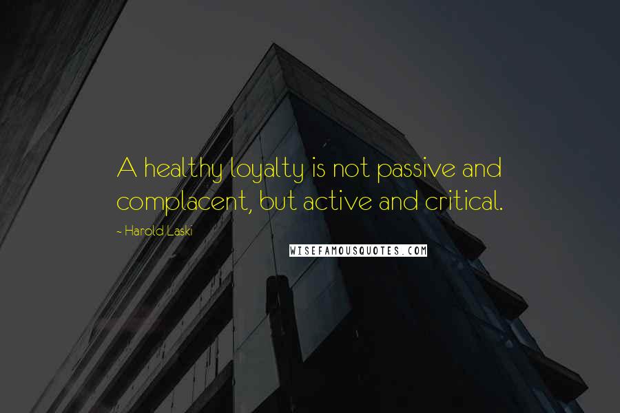 Harold Laski Quotes: A healthy loyalty is not passive and complacent, but active and critical.