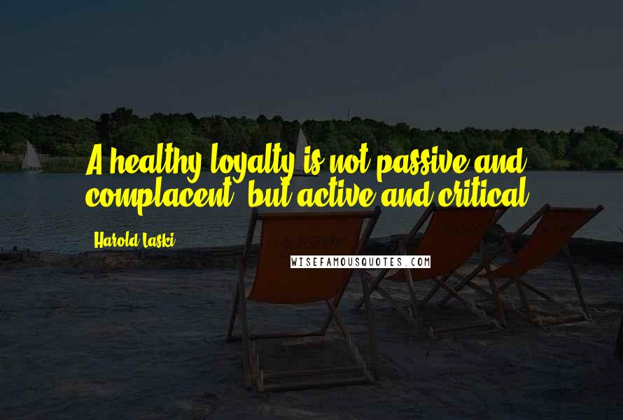 Harold Laski Quotes: A healthy loyalty is not passive and complacent, but active and critical.