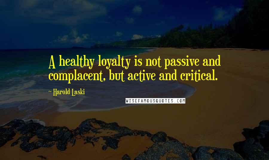 Harold Laski Quotes: A healthy loyalty is not passive and complacent, but active and critical.