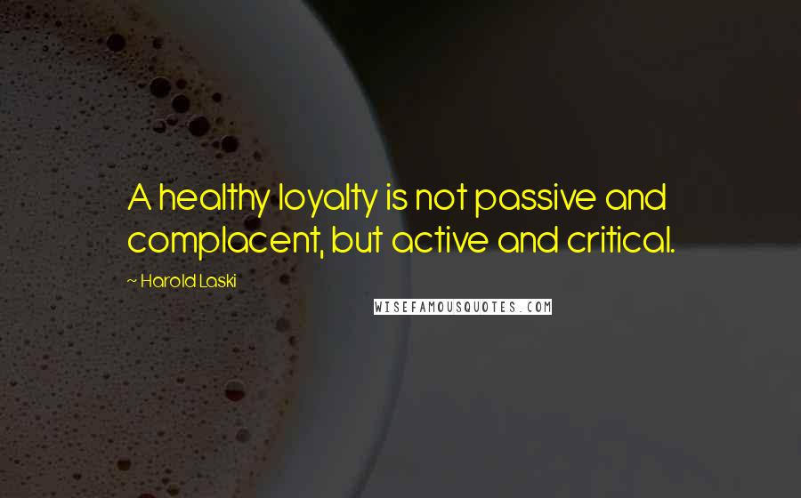 Harold Laski Quotes: A healthy loyalty is not passive and complacent, but active and critical.