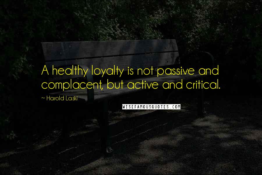 Harold Laski Quotes: A healthy loyalty is not passive and complacent, but active and critical.