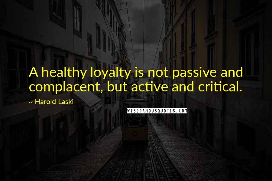 Harold Laski Quotes: A healthy loyalty is not passive and complacent, but active and critical.