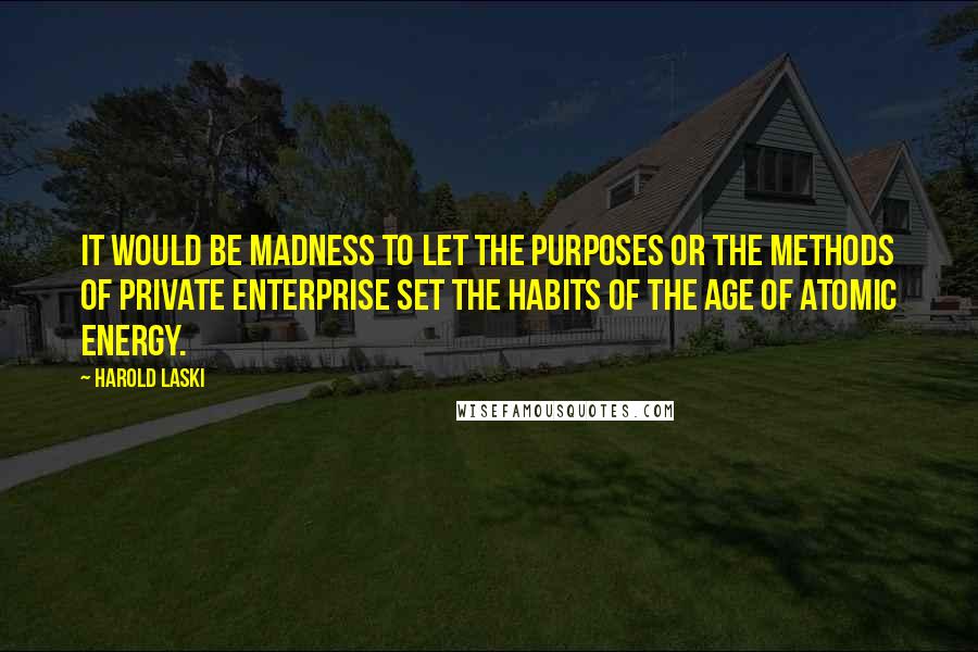 Harold Laski Quotes: It would be madness to let the purposes or the methods of private enterprise set the habits of the age of atomic energy.