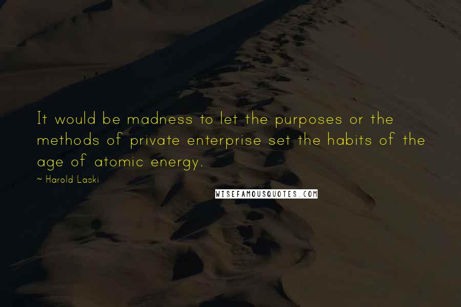 Harold Laski Quotes: It would be madness to let the purposes or the methods of private enterprise set the habits of the age of atomic energy.