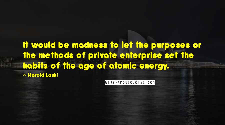 Harold Laski Quotes: It would be madness to let the purposes or the methods of private enterprise set the habits of the age of atomic energy.