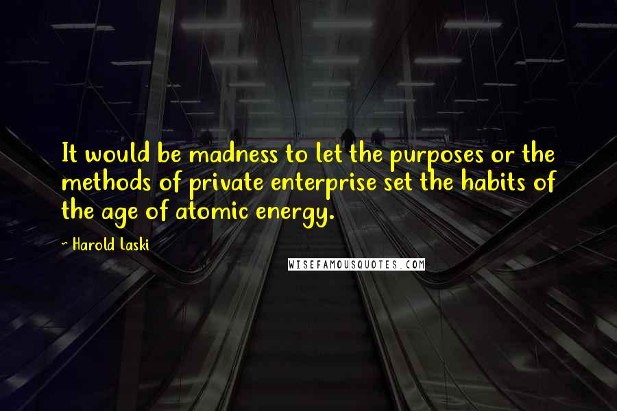 Harold Laski Quotes: It would be madness to let the purposes or the methods of private enterprise set the habits of the age of atomic energy.