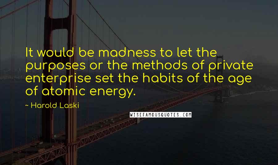 Harold Laski Quotes: It would be madness to let the purposes or the methods of private enterprise set the habits of the age of atomic energy.