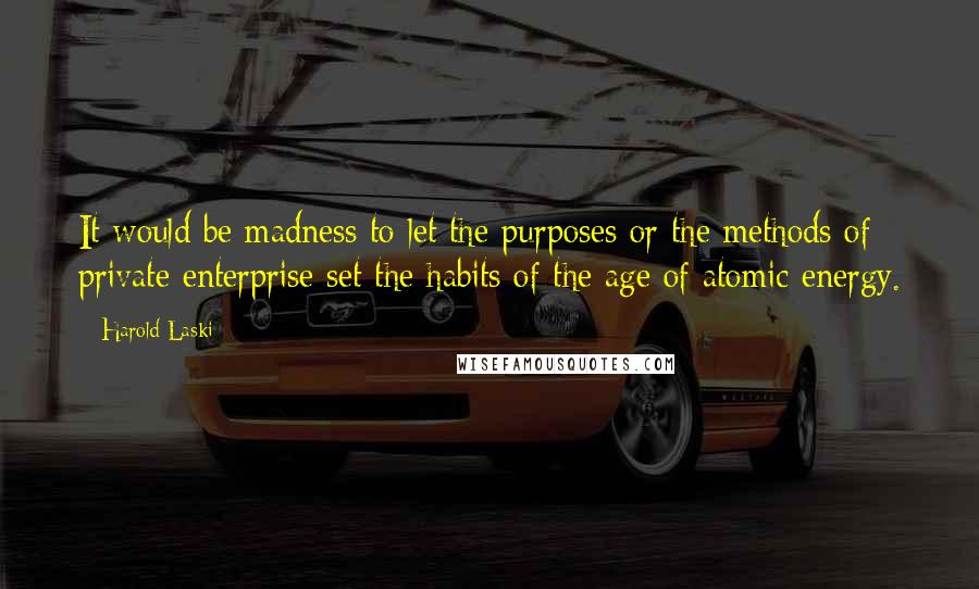 Harold Laski Quotes: It would be madness to let the purposes or the methods of private enterprise set the habits of the age of atomic energy.