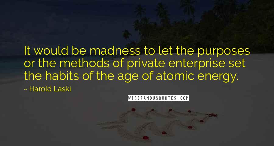 Harold Laski Quotes: It would be madness to let the purposes or the methods of private enterprise set the habits of the age of atomic energy.