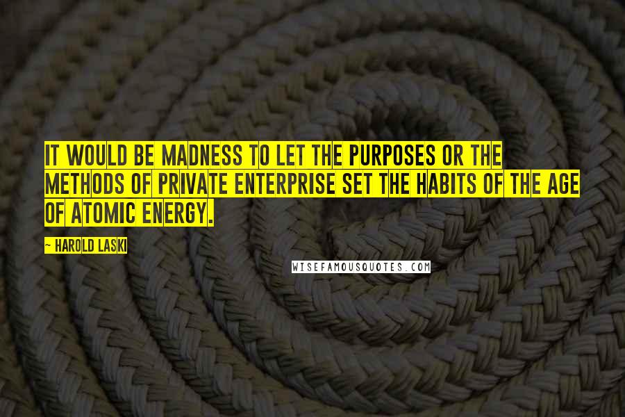 Harold Laski Quotes: It would be madness to let the purposes or the methods of private enterprise set the habits of the age of atomic energy.