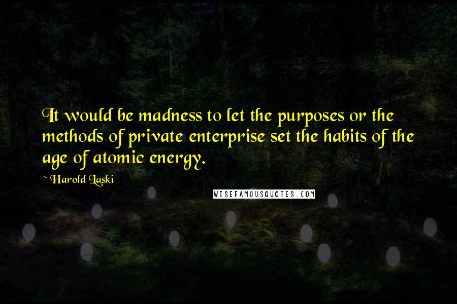 Harold Laski Quotes: It would be madness to let the purposes or the methods of private enterprise set the habits of the age of atomic energy.