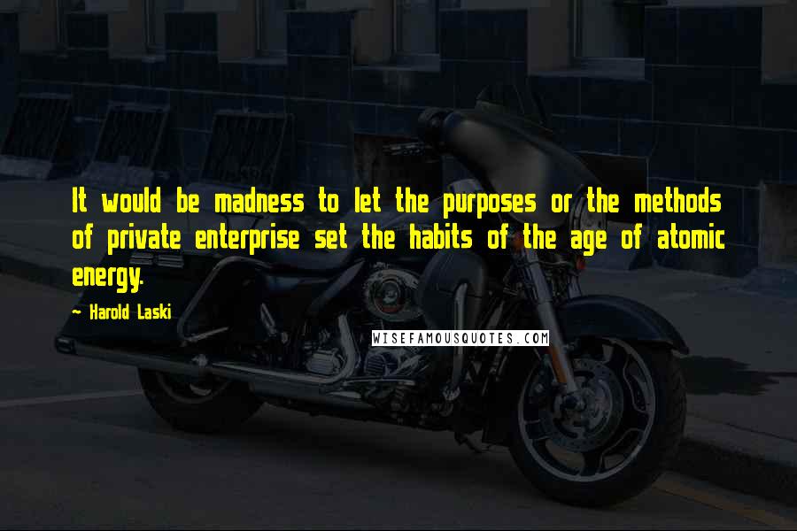 Harold Laski Quotes: It would be madness to let the purposes or the methods of private enterprise set the habits of the age of atomic energy.