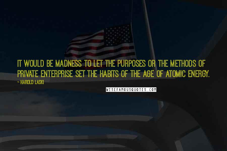 Harold Laski Quotes: It would be madness to let the purposes or the methods of private enterprise set the habits of the age of atomic energy.