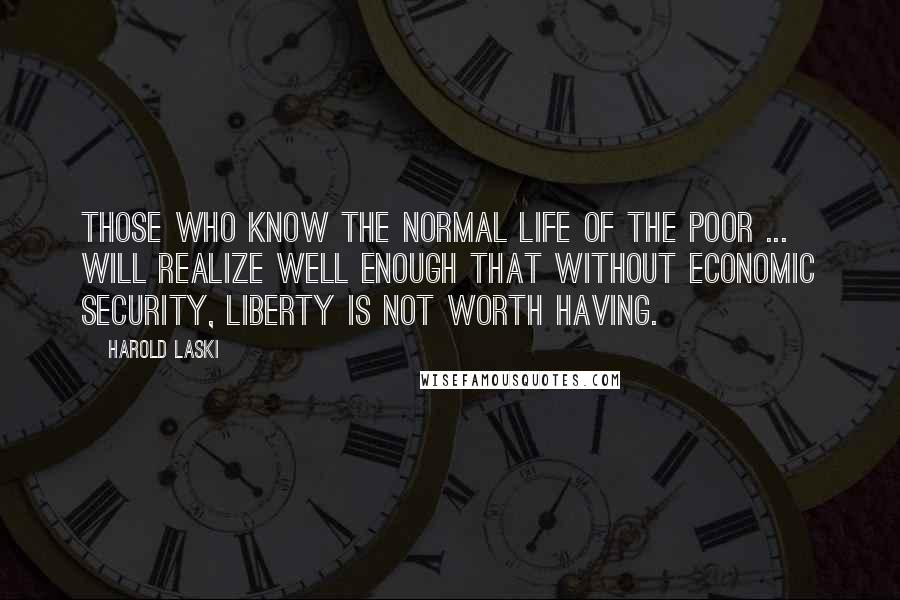 Harold Laski Quotes: Those who know the normal life of the poor ... will realize well enough that without economic security, liberty is not worth having.