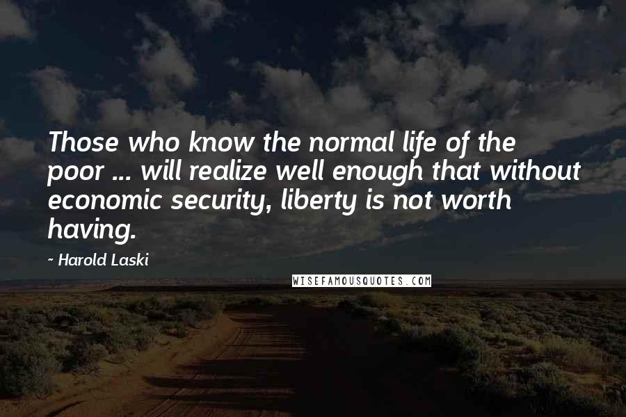 Harold Laski Quotes: Those who know the normal life of the poor ... will realize well enough that without economic security, liberty is not worth having.