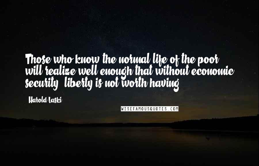 Harold Laski Quotes: Those who know the normal life of the poor ... will realize well enough that without economic security, liberty is not worth having.