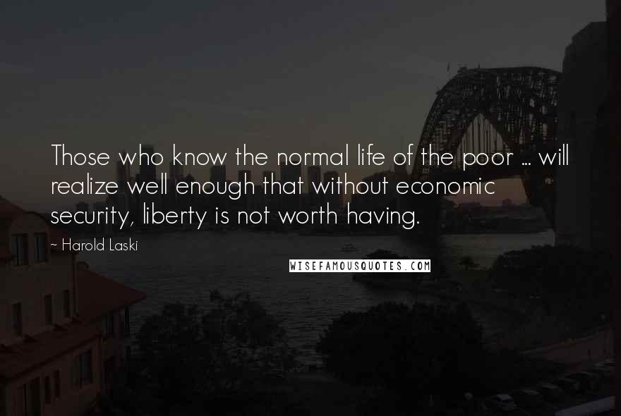 Harold Laski Quotes: Those who know the normal life of the poor ... will realize well enough that without economic security, liberty is not worth having.