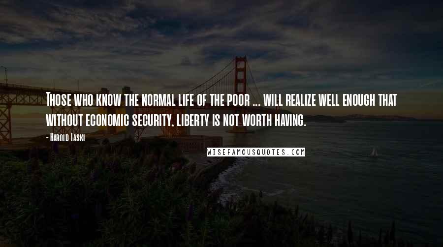Harold Laski Quotes: Those who know the normal life of the poor ... will realize well enough that without economic security, liberty is not worth having.