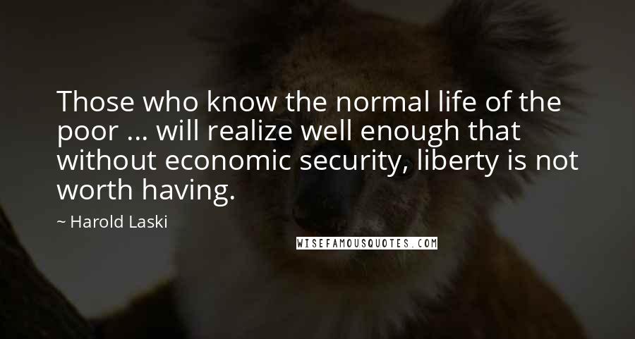 Harold Laski Quotes: Those who know the normal life of the poor ... will realize well enough that without economic security, liberty is not worth having.