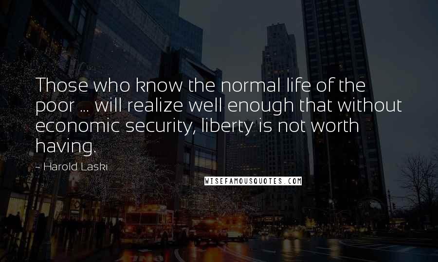 Harold Laski Quotes: Those who know the normal life of the poor ... will realize well enough that without economic security, liberty is not worth having.