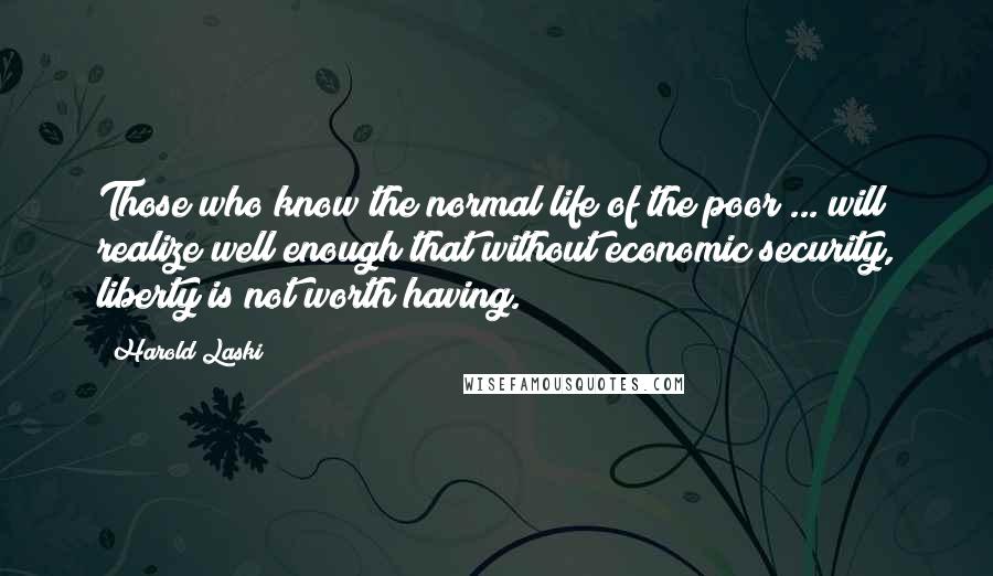 Harold Laski Quotes: Those who know the normal life of the poor ... will realize well enough that without economic security, liberty is not worth having.
