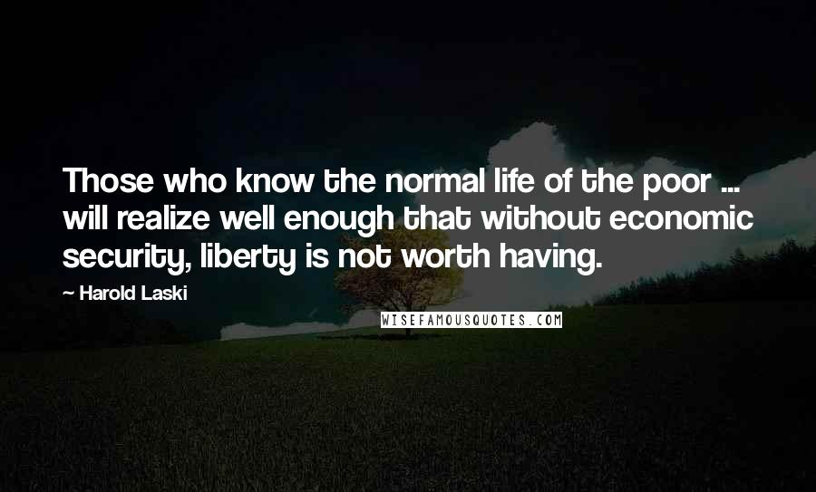 Harold Laski Quotes: Those who know the normal life of the poor ... will realize well enough that without economic security, liberty is not worth having.