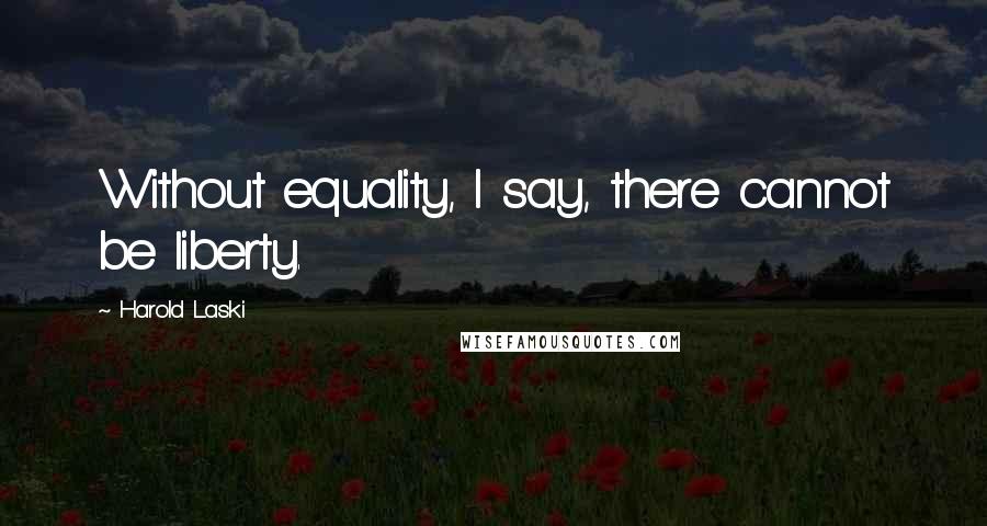 Harold Laski Quotes: Without equality, I say, there cannot be liberty.