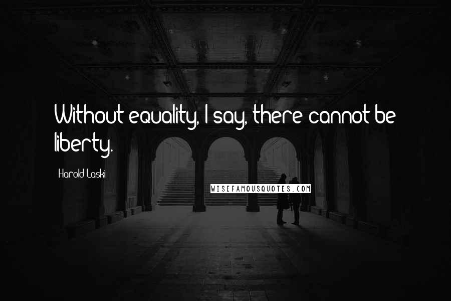 Harold Laski Quotes: Without equality, I say, there cannot be liberty.