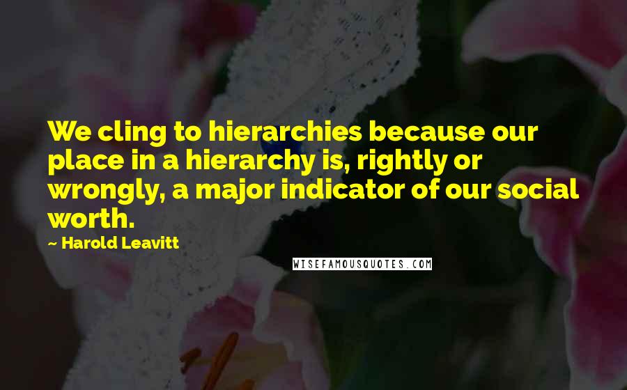 Harold Leavitt Quotes: We cling to hierarchies because our place in a hierarchy is, rightly or wrongly, a major indicator of our social worth.