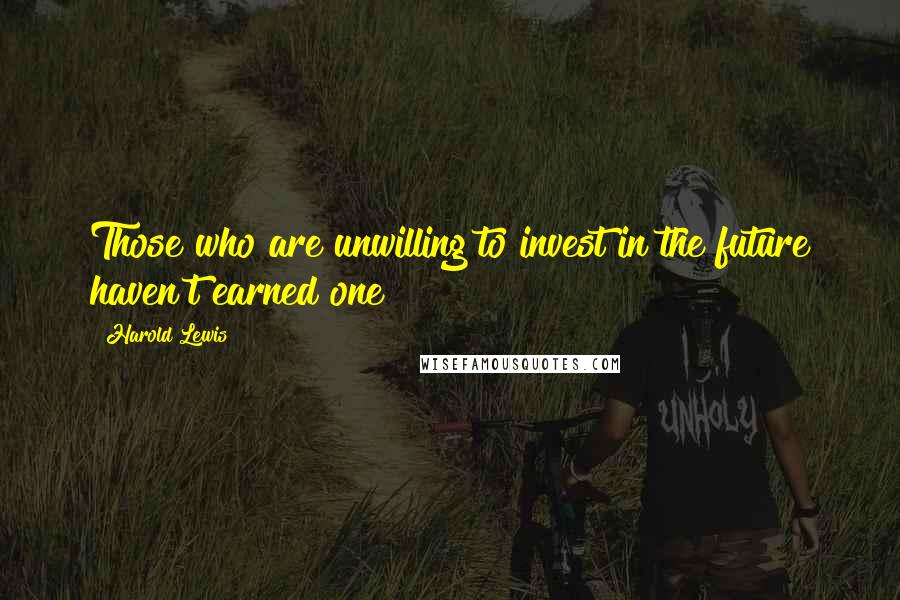 Harold Lewis Quotes: Those who are unwilling to invest in the future haven't earned one