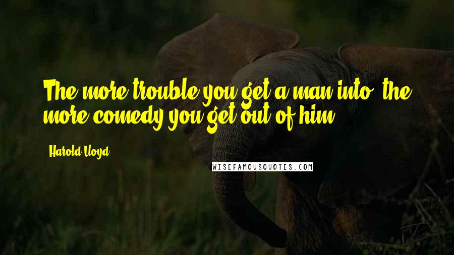 Harold Lloyd Quotes: The more trouble you get a man into, the more comedy you get out of him.