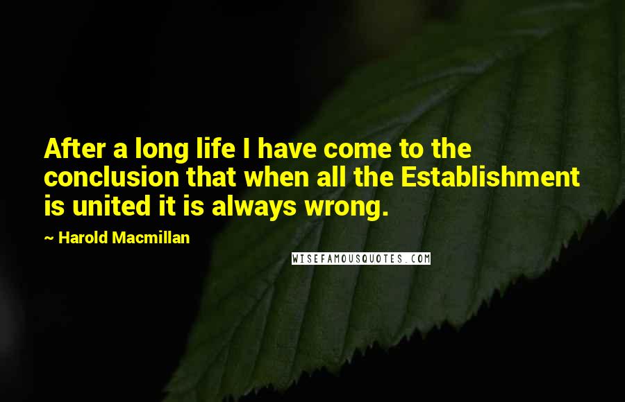 Harold Macmillan Quotes: After a long life I have come to the conclusion that when all the Establishment is united it is always wrong.