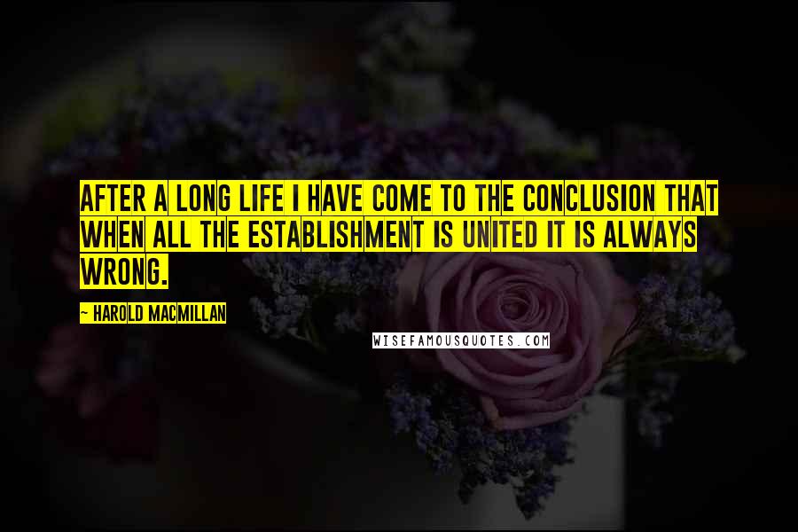 Harold Macmillan Quotes: After a long life I have come to the conclusion that when all the Establishment is united it is always wrong.
