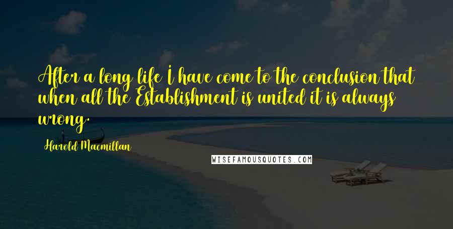 Harold Macmillan Quotes: After a long life I have come to the conclusion that when all the Establishment is united it is always wrong.