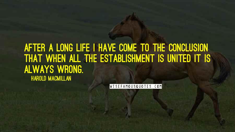 Harold Macmillan Quotes: After a long life I have come to the conclusion that when all the Establishment is united it is always wrong.