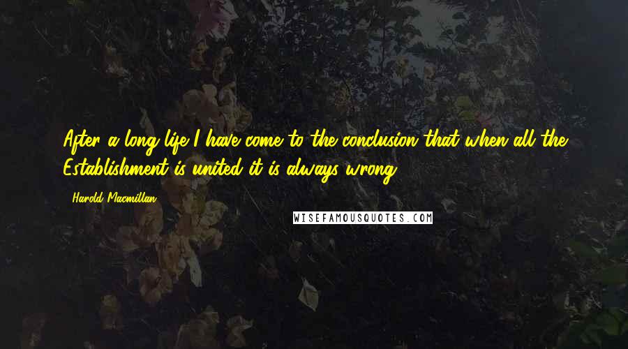 Harold Macmillan Quotes: After a long life I have come to the conclusion that when all the Establishment is united it is always wrong.