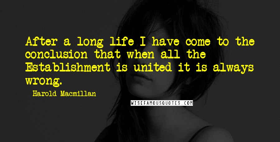 Harold Macmillan Quotes: After a long life I have come to the conclusion that when all the Establishment is united it is always wrong.