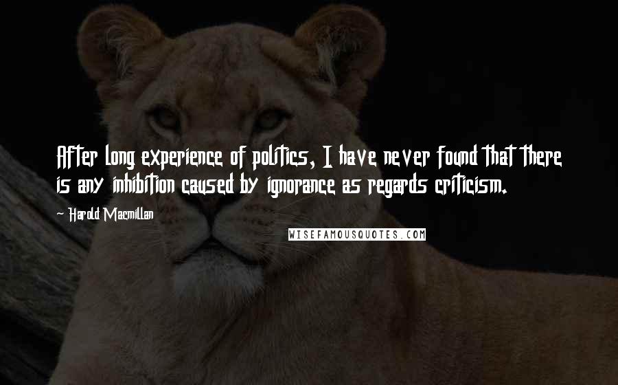 Harold Macmillan Quotes: After long experience of politics, I have never found that there is any inhibition caused by ignorance as regards criticism.
