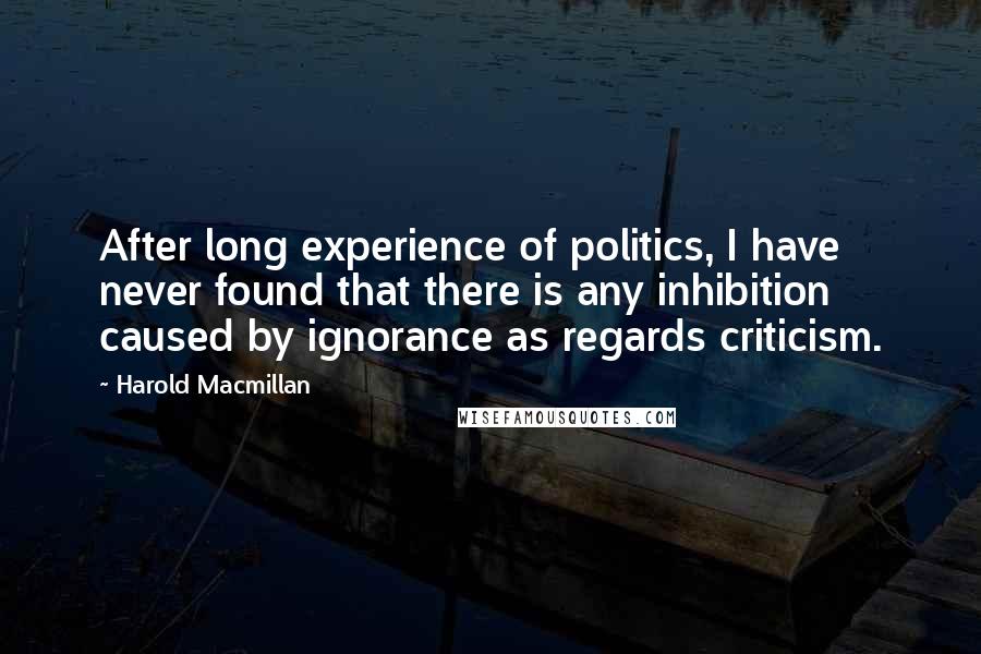 Harold Macmillan Quotes: After long experience of politics, I have never found that there is any inhibition caused by ignorance as regards criticism.