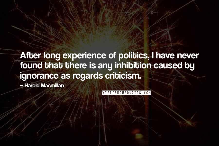 Harold Macmillan Quotes: After long experience of politics, I have never found that there is any inhibition caused by ignorance as regards criticism.