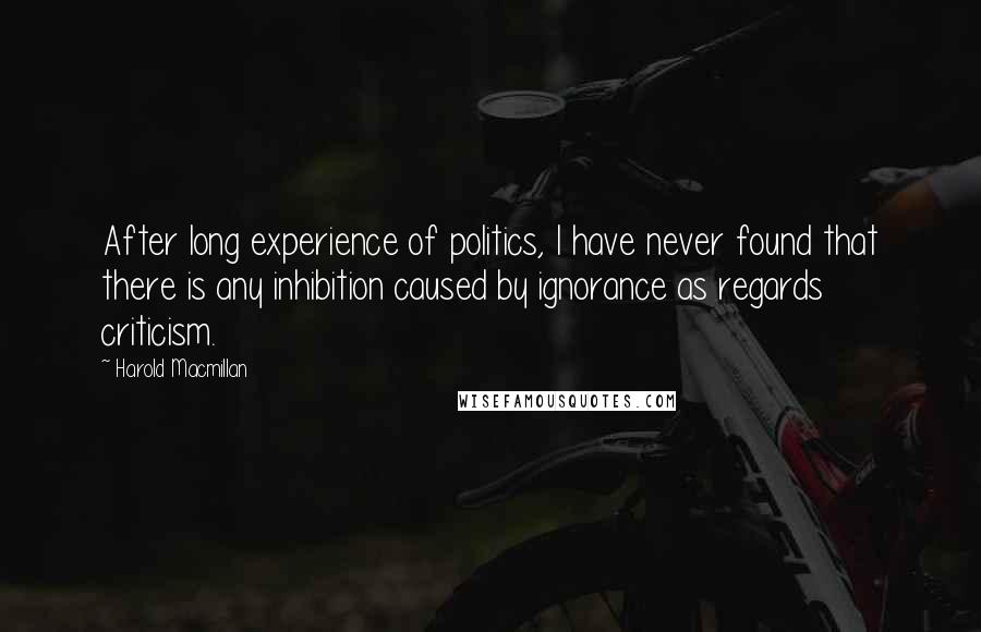 Harold Macmillan Quotes: After long experience of politics, I have never found that there is any inhibition caused by ignorance as regards criticism.