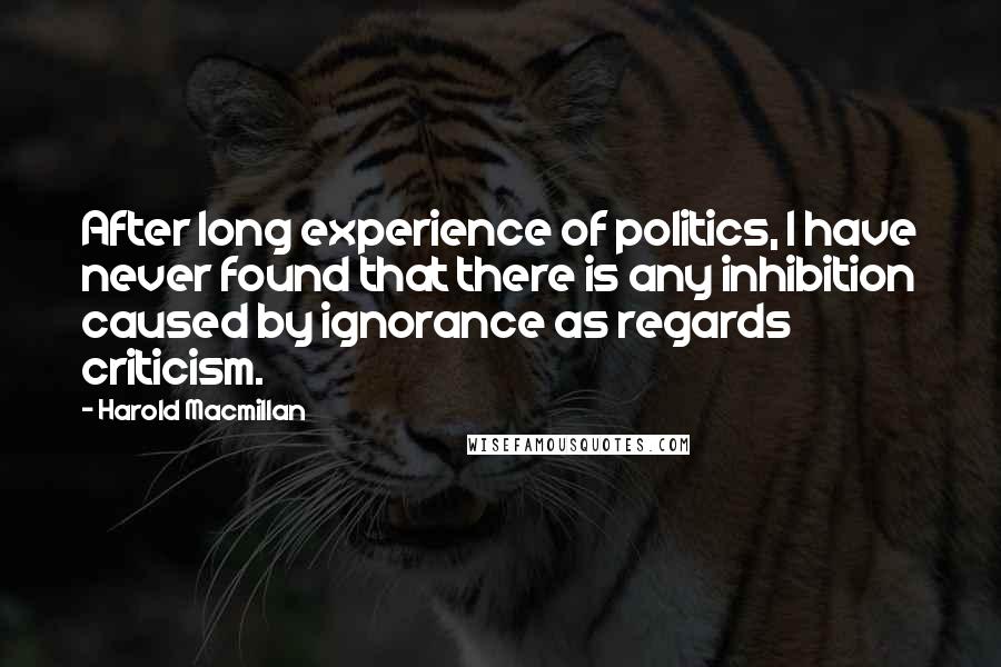 Harold Macmillan Quotes: After long experience of politics, I have never found that there is any inhibition caused by ignorance as regards criticism.