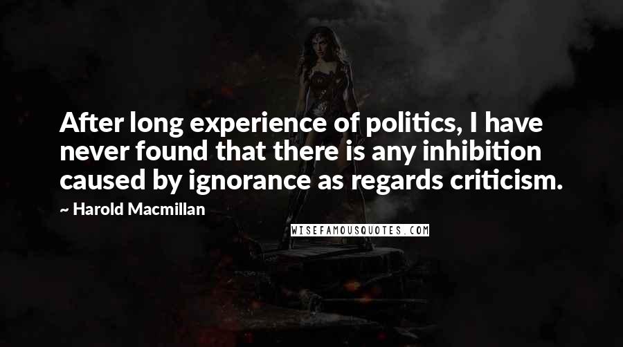 Harold Macmillan Quotes: After long experience of politics, I have never found that there is any inhibition caused by ignorance as regards criticism.