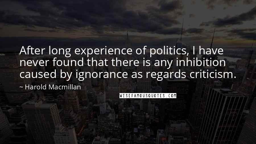 Harold Macmillan Quotes: After long experience of politics, I have never found that there is any inhibition caused by ignorance as regards criticism.