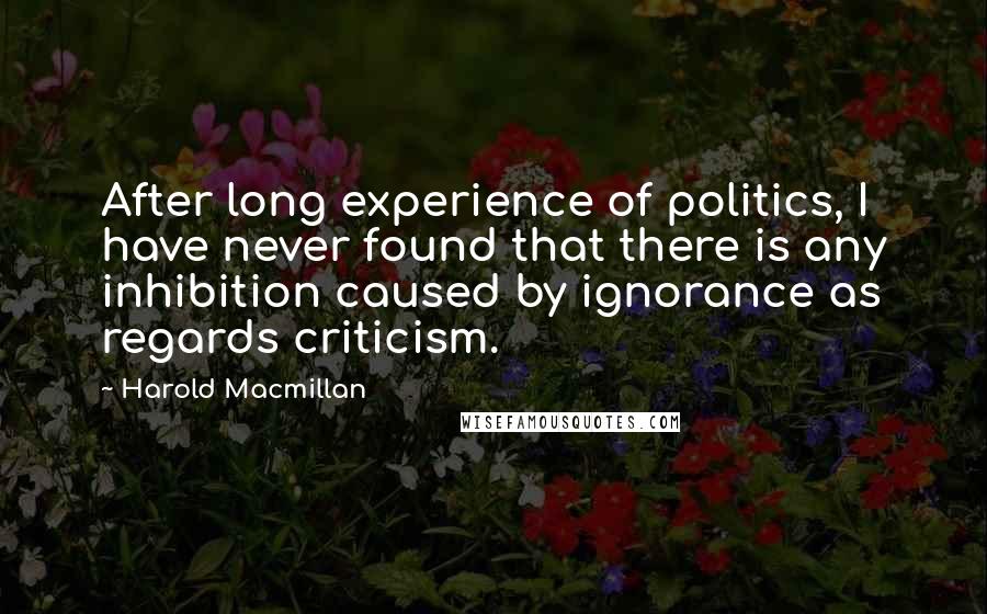 Harold Macmillan Quotes: After long experience of politics, I have never found that there is any inhibition caused by ignorance as regards criticism.