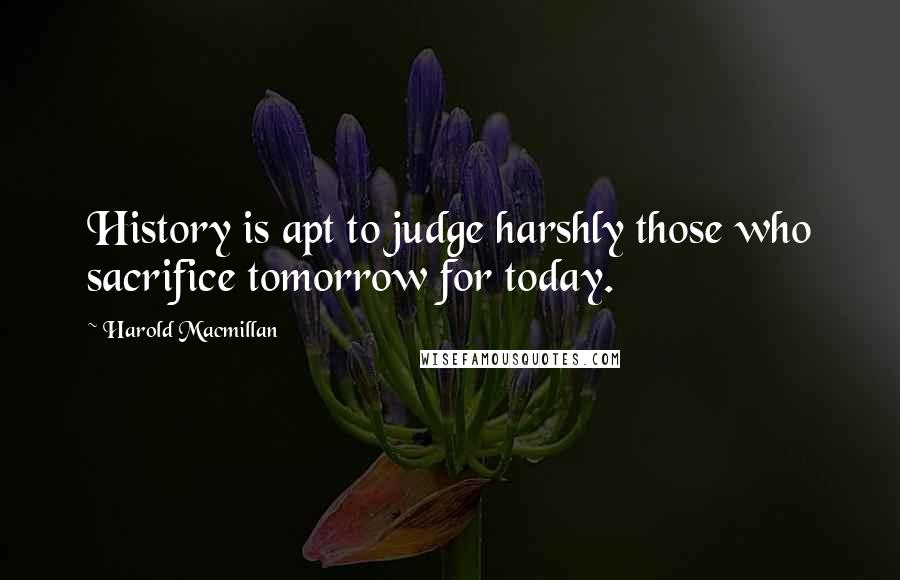 Harold Macmillan Quotes: History is apt to judge harshly those who sacrifice tomorrow for today.