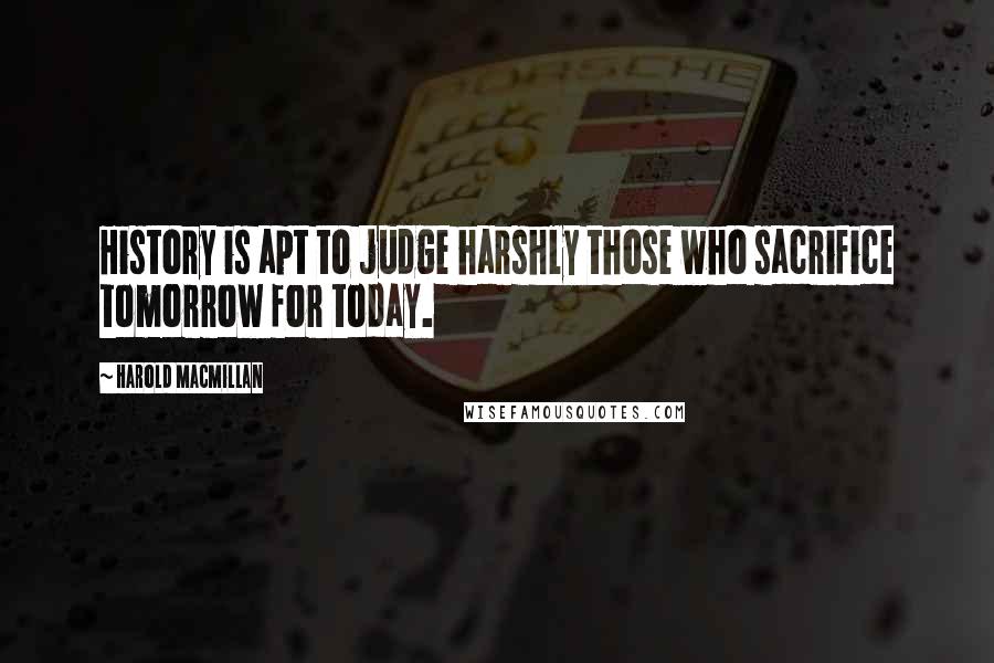 Harold Macmillan Quotes: History is apt to judge harshly those who sacrifice tomorrow for today.