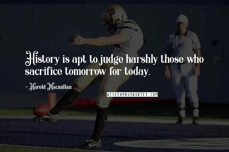 Harold Macmillan Quotes: History is apt to judge harshly those who sacrifice tomorrow for today.