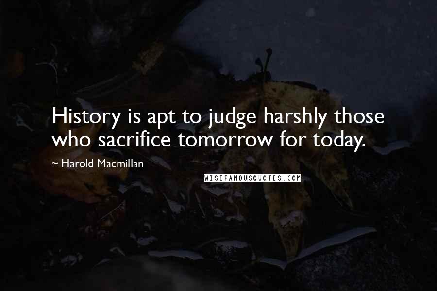 Harold Macmillan Quotes: History is apt to judge harshly those who sacrifice tomorrow for today.