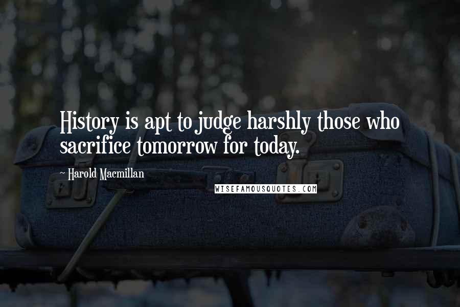 Harold Macmillan Quotes: History is apt to judge harshly those who sacrifice tomorrow for today.